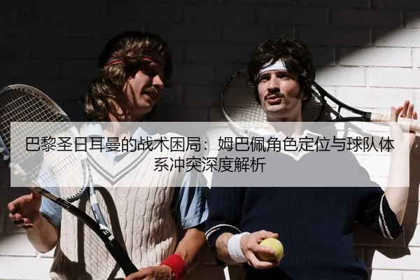 巴黎圣日耳曼的战术困局：姆巴佩角色定位与球队体系冲突深度解析